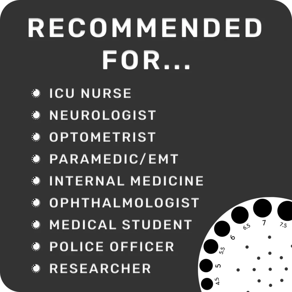 Pupil Gauge Recommended For: ICU Nurse, Neurologist, Optometrist, Paramedic/EMT, Internal Medicine, Ophthalmologist, Medical Student, Police Officer, Researcher. For Everyone.