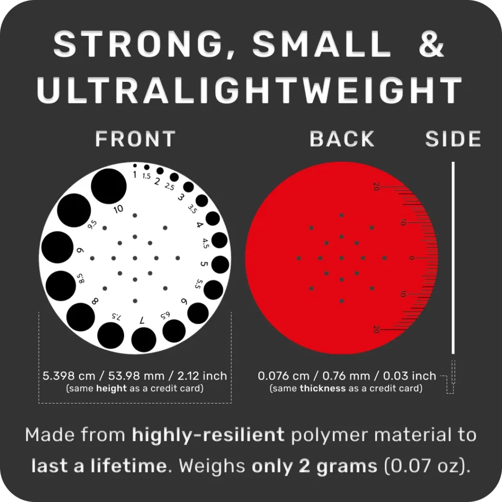 Strong, Small And Ultralightweight Pupil Gauge. Made from highly resilient polymer materials to last a lifetime. Weighs only 2 grams (0.07 oz). Same Height as a credit card. Same Thickness as a credit card.